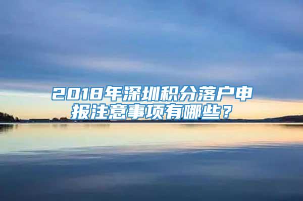 2018年深圳积分落户申报注意事项有哪些？