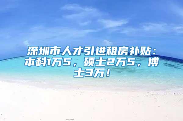 深圳市人才引进租房补贴：本科1万5，硕士2万5，博士3万！