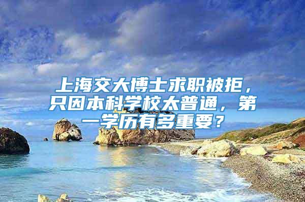 上海交大博士求职被拒，只因本科学校太普通，第一学历有多重要？