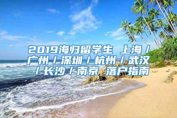 2019海归留学生 上海／广州／深圳／杭州／武汉／长沙／南京 落户指南