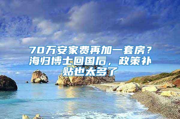 70万安家费再加一套房？海归博士回国后，政策补贴也太多了