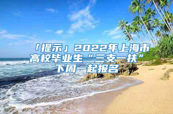 「提示」2022年上海市高校毕业生“三支一扶”下周一起报名