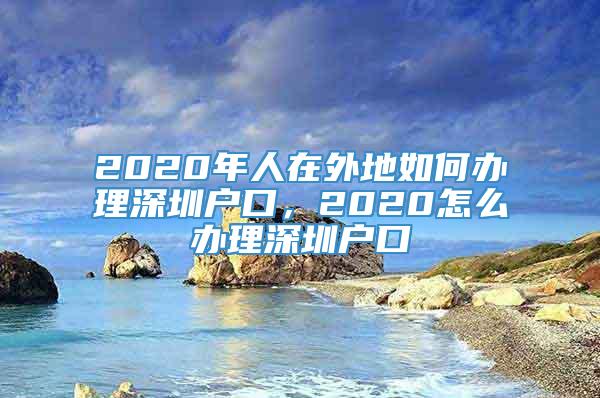 2020年人在外地如何办理深圳户口，2020怎么办理深圳户口