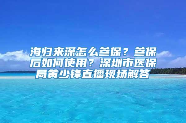 海归来深怎么参保？参保后如何使用？深圳市医保局黄少锋直播现场解答