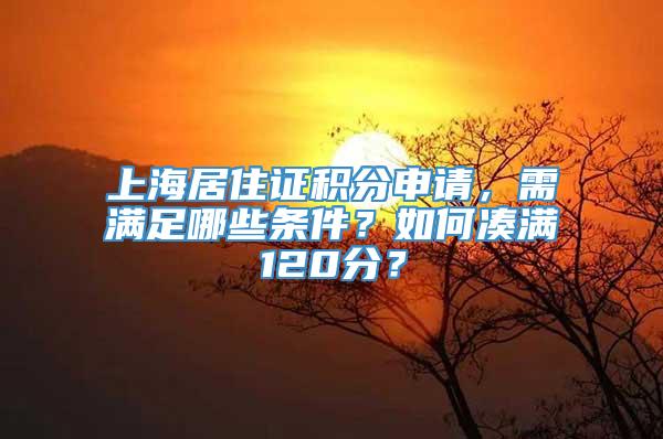 上海居住证积分申请，需满足哪些条件？如何凑满120分？