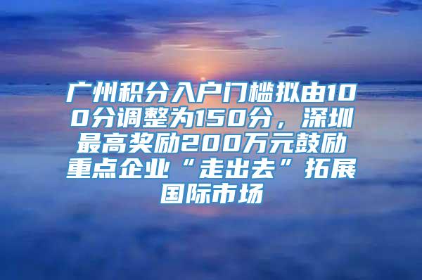 广州积分入户门槛拟由100分调整为150分，深圳最高奖励200万元鼓励重点企业“走出去”拓展国际市场