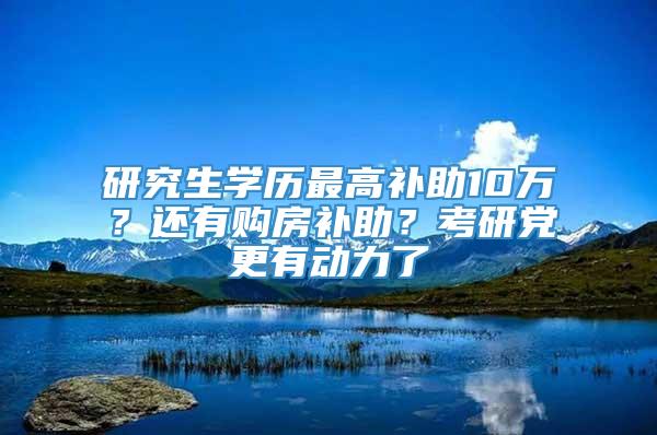 研究生学历最高补助10万？还有购房补助？考研党更有动力了