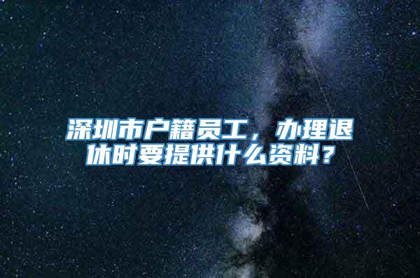 深圳市户籍员工，办理退休时要提供什么资料？