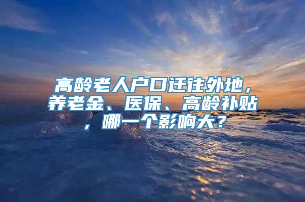 高龄老人户口迁往外地，养老金、医保、高龄补贴，哪一个影响大？