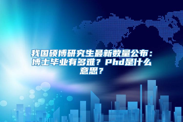 我国硕博研究生最新数量公布：博士毕业有多难？Phd是什么意思？