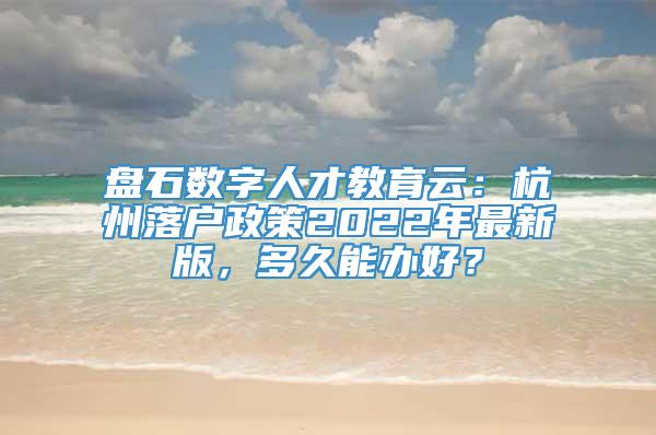 盘石数字人才教育云：杭州落户政策2022年最新版，多久能办好？