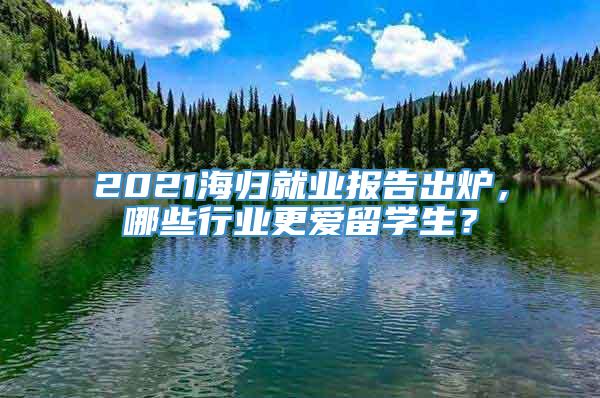 2021海归就业报告出炉，哪些行业更爱留学生？