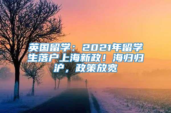 英国留学：2021年留学生落户上海新政！海归归沪，政策放宽