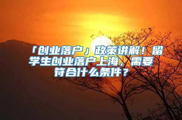 「创业落户」政策讲解！留学生创业落户上海，需要符合什么条件？