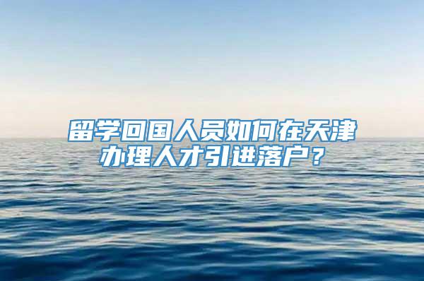 留学回国人员如何在天津办理人才引进落户？