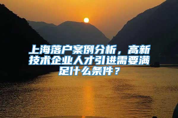 上海落户案例分析，高新技术企业人才引进需要满足什么条件？