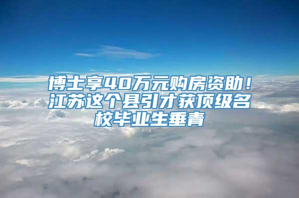 博士享40万元购房资助！江苏这个县引才获顶级名校毕业生垂青