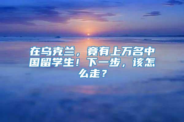 在乌克兰，竟有上万名中国留学生！下一步，该怎么走？