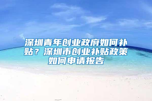 深圳青年创业政府如何补贴？深圳市创业补贴政策如何申请报告