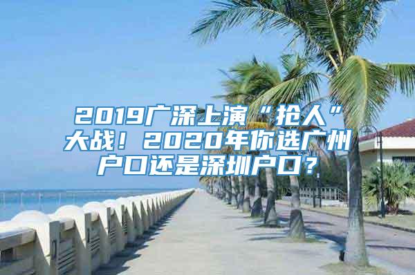 2019广深上演“抢人”大战！2020年你选广州户口还是深圳户口？