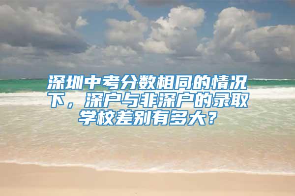 深圳中考分数相同的情况下，深户与非深户的录取学校差别有多大？