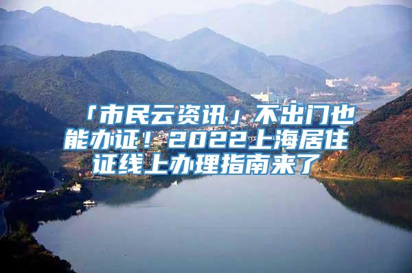 「市民云资讯」不出门也能办证！2022上海居住证线上办理指南来了