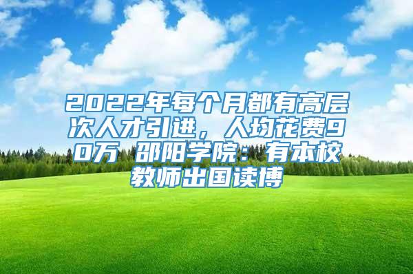 2022年每个月都有高层次人才引进，人均花费90万 邵阳学院：有本校教师出国读博