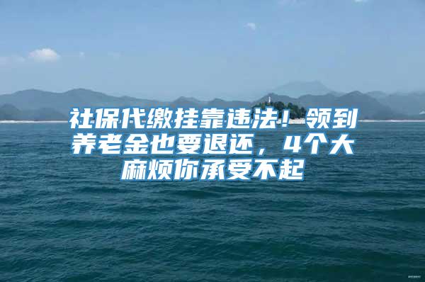 社保代缴挂靠违法！领到养老金也要退还，4个大麻烦你承受不起