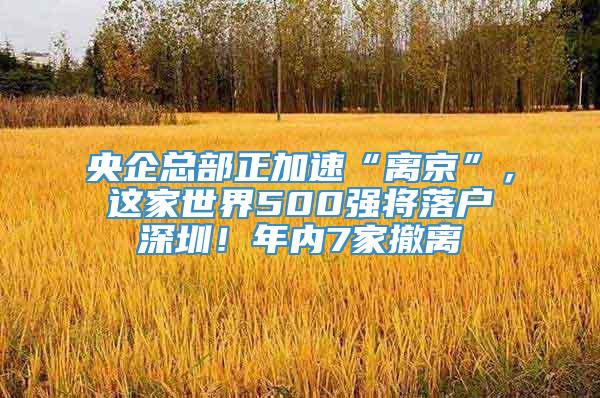 央企总部正加速“离京”，这家世界500强将落户深圳！年内7家撤离