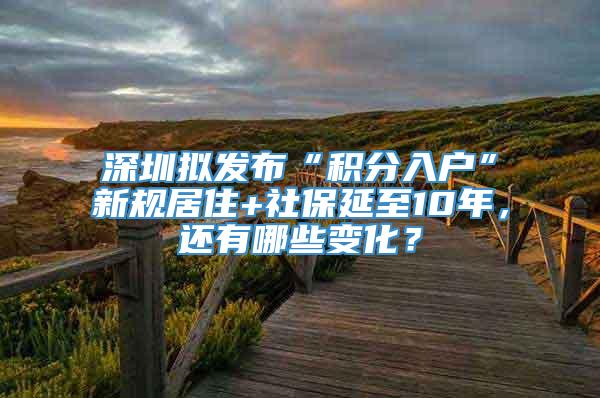 深圳拟发布“积分入户”新规居住+社保延至10年，还有哪些变化？