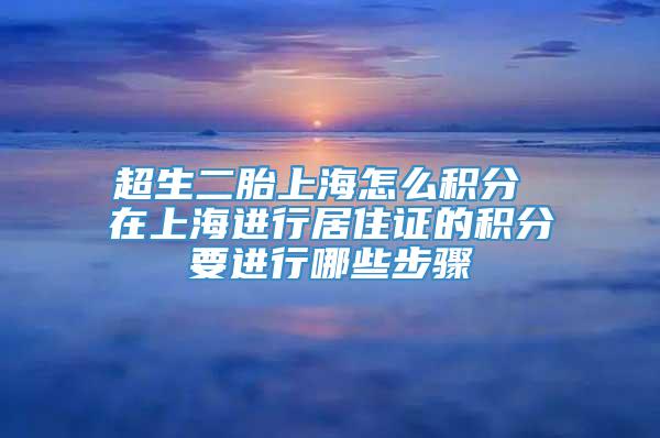 超生二胎上海怎么积分 在上海进行居住证的积分要进行哪些步骤