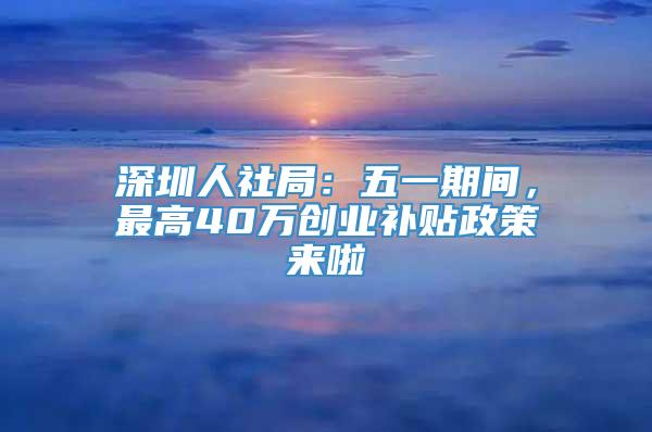 深圳人社局：五一期间，最高40万创业补贴政策来啦