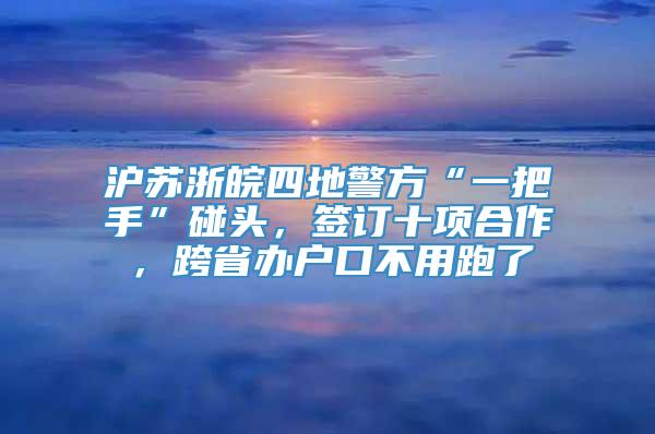 沪苏浙皖四地警方“一把手”碰头，签订十项合作，跨省办户口不用跑了