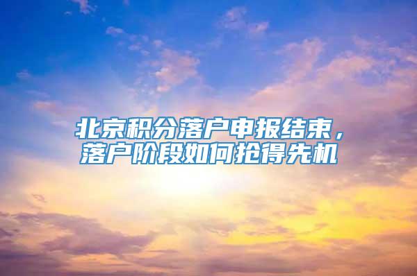 北京积分落户申报结束，落户阶段如何抢得先机