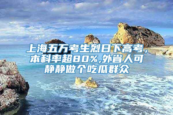 上海五万考生烈日下高考，本科率超80%,外省人可静静做个吃瓜群众