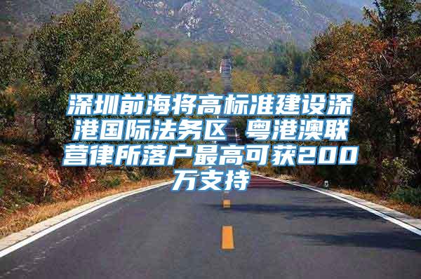 深圳前海将高标准建设深港国际法务区 粤港澳联营律所落户最高可获200万支持