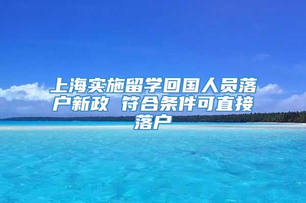 上海实施留学回国人员落户新政 符合条件可直接落户