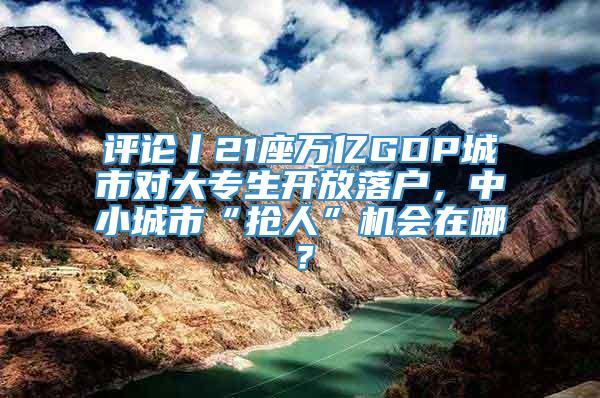 评论丨21座万亿GDP城市对大专生开放落户，中小城市“抢人”机会在哪？