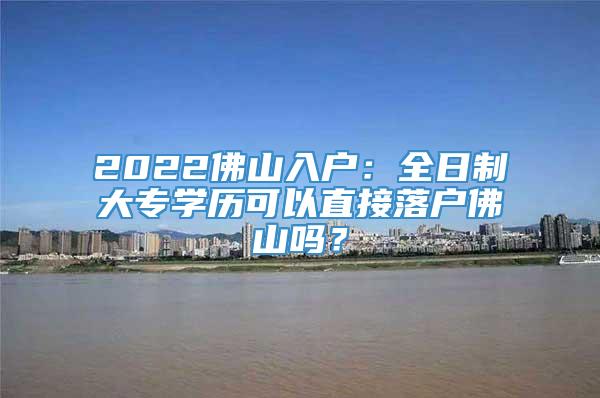 2022佛山入户：全日制大专学历可以直接落户佛山吗？