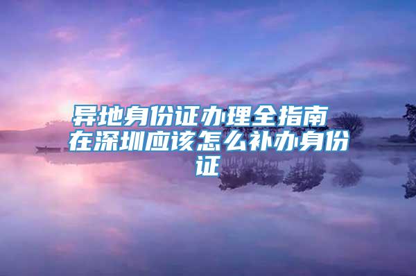 异地身份证办理全指南 在深圳应该怎么补办身份证