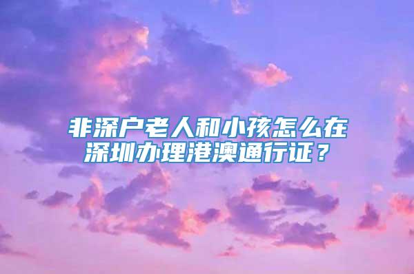 非深户老人和小孩怎么在深圳办理港澳通行证？