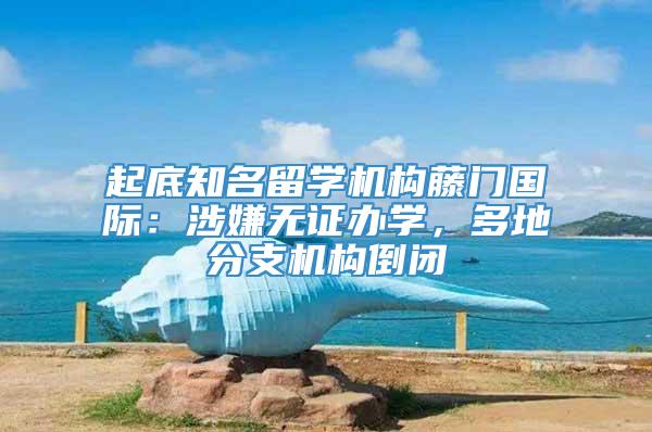 起底知名留学机构藤门国际：涉嫌无证办学，多地分支机构倒闭