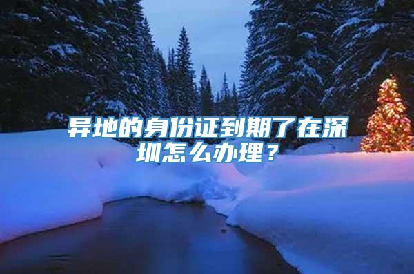 异地的身份证到期了在深圳怎么办理？