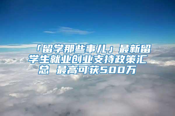 「留学那些事儿」最新留学生就业创业支持政策汇总 最高可获500万