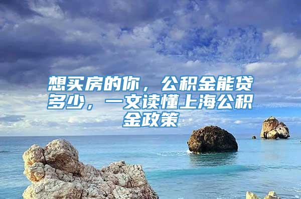 想买房的你，公积金能贷多少，一文读懂上海公积金政策