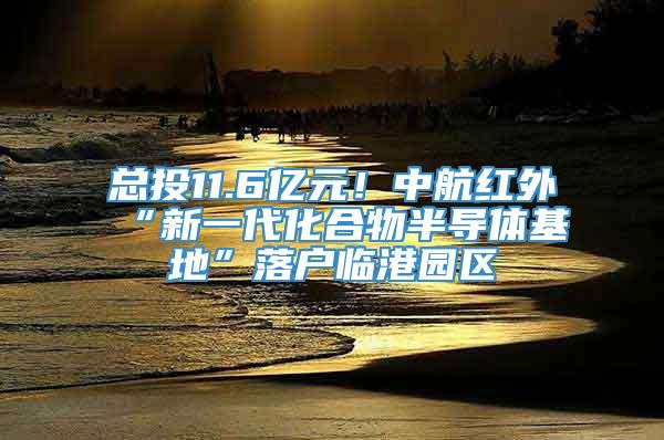 总投11.6亿元！中航红外“新一代化合物半导体基地”落户临港园区