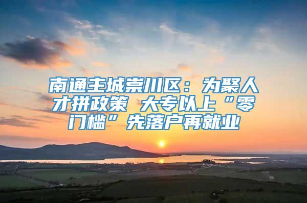 南通主城崇川区：为聚人才拼政策 大专以上“零门槛”先落户再就业