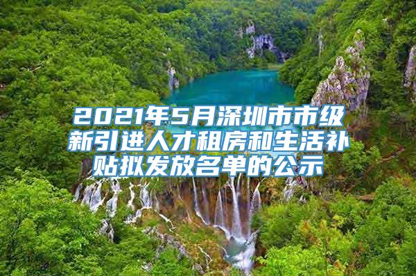 2021年5月深圳市市级新引进人才租房和生活补贴拟发放名单的公示