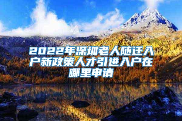 2022年深圳老人随迁入户新政策人才引进入户在哪里申请