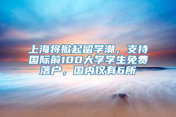 上海将掀起留学潮，支持国际前100大学学生免费落户，国内仅有6所